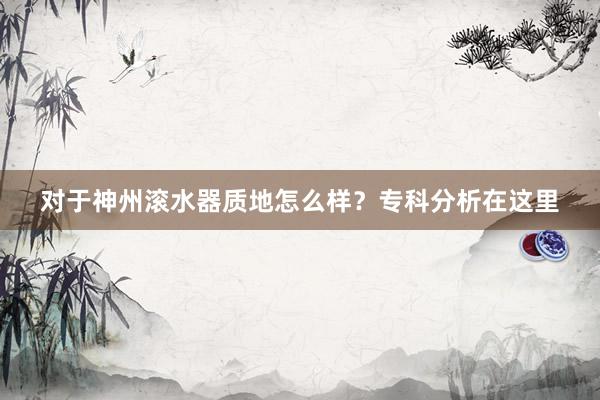 对于神州滚水器质地怎么样？专科分析在这里
