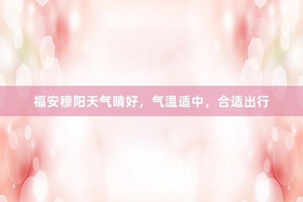 福安穆阳天气晴好，气温适中，合适出行