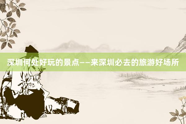深圳何处好玩的景点——来深圳必去的旅游好场所
