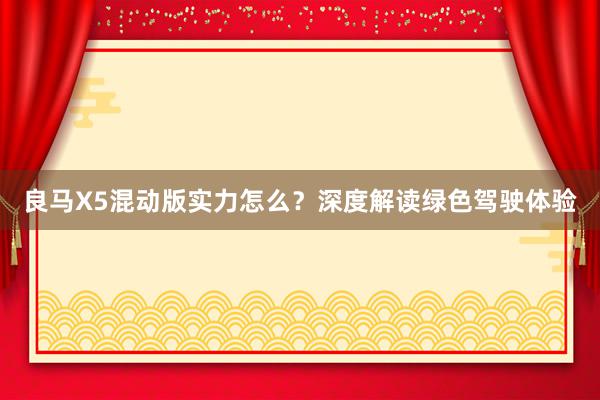 良马X5混动版实力怎么？深度解读绿色驾驶体验