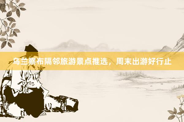 乌兰察布隔邻旅游景点推选，周末出游好行止