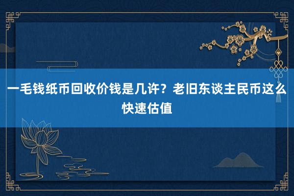 一毛钱纸币回收价钱是几许？老旧东谈主民币这么快速估值